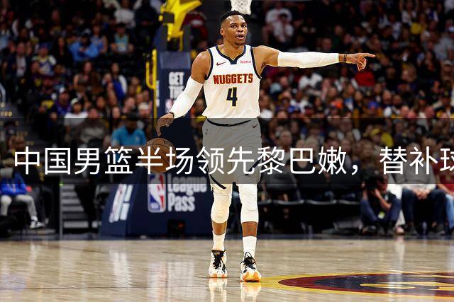 中国男篮半场领先黎巴嫩，替补球员全面爆发